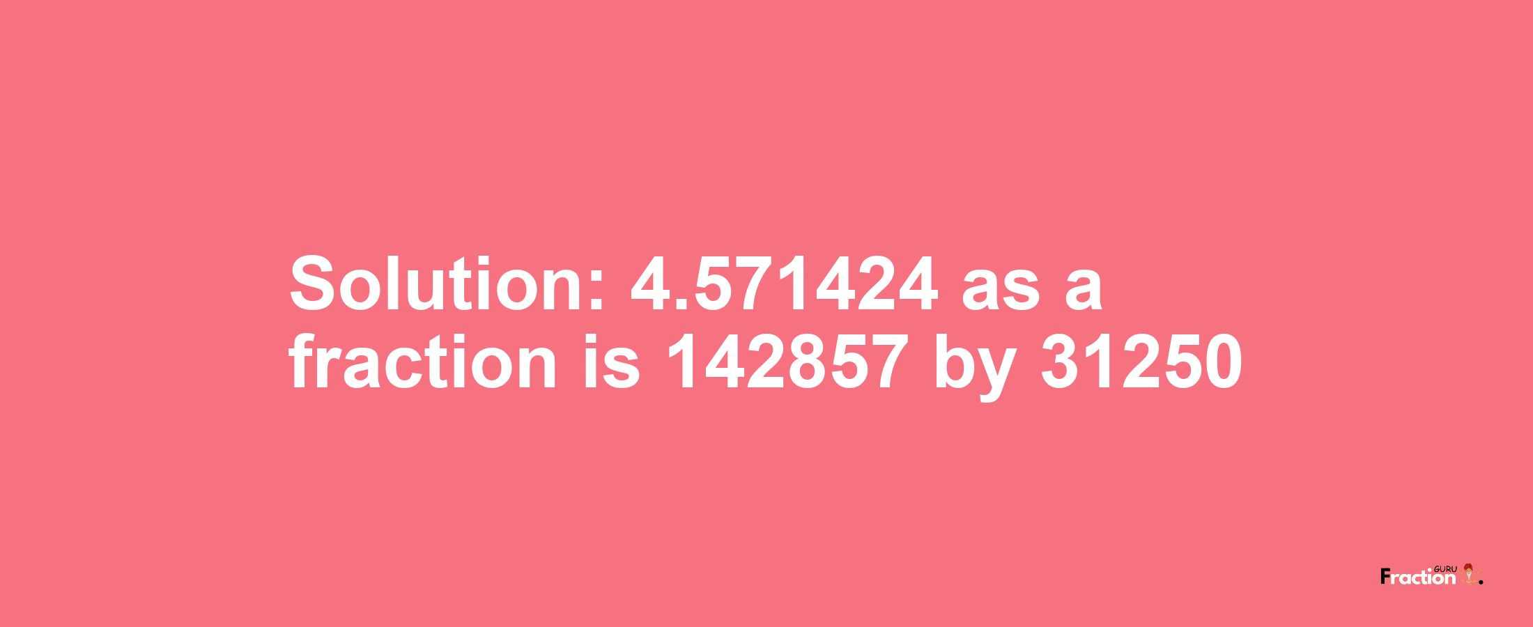 Solution:4.571424 as a fraction is 142857/31250